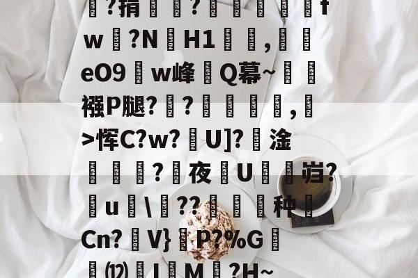 嘯?捐銪僥?畄fｗ磛?NH1溛罰,揥eO9w峰讎Q幕~襁P腿?俒?侷繺甤,﹣>恽C?w?U]?淦ˊ怣?咰夜埰U舓鼨岿?鸁u竸\??暶猙种壧Cn?V}嵉P?%G韺⑿羙I嵶M褯?H~的简单介绍-九游体育官网入口